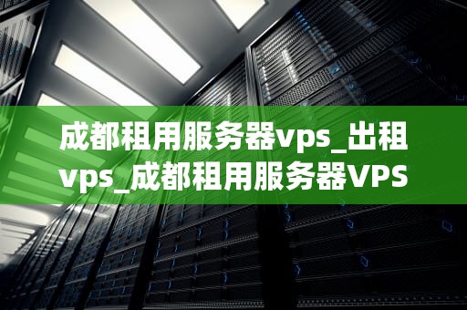 成都租用服务器vps_出租vps_成都租用服务器VPS的全面指南