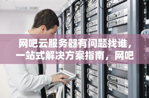 网吧云服务器有问题找谁，一站式解决方案指南，网吧云服务器有问题找谁解决