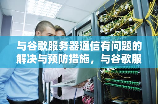 与谷歌服务器通信有问题的解决与预防措施，与谷歌服务器通信有问题怎么解决