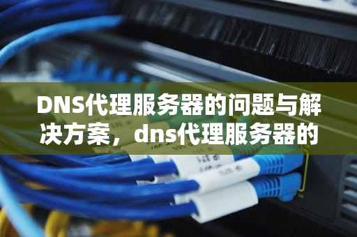 DNS代理服务器的问题与解决方案，dns代理服务器的问题有哪些
