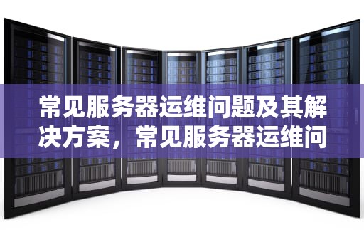 常见服务器运维问题及其解决方案，常见服务器运维问题包括哪些