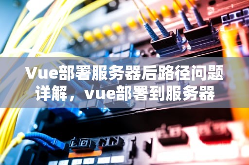 Vue部署服务器后路径问题详解，vue部署到服务器