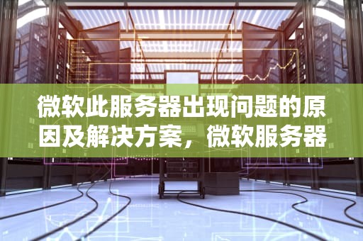 微软此服务器出现问题的原因及解决方案，微软服务器出现问题