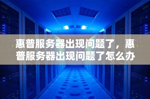 惠普服务器出现问题了，惠普服务器出现问题了怎么办