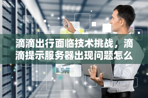 滴滴出行面临技术挑战，滴滴提示服务器出现问题怎么回事
