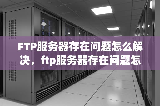 FTP服务器存在问题怎么解决，ftp服务器存在问题怎么解决的