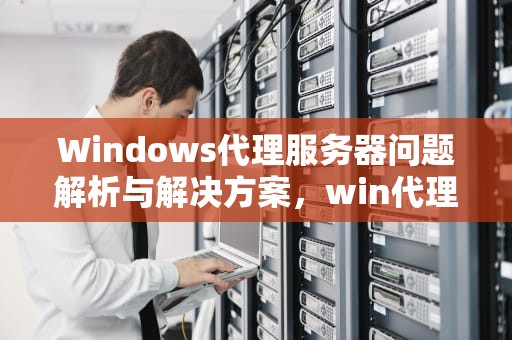 Windows代理服务器问题解析与解决方案，win代理服务器有问题怎么解决
