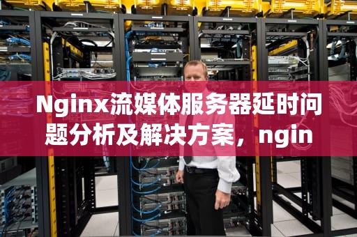 Nginx流媒体服务器延时问题分析及解决方案，nginx流媒体服务器延时问题怎么解决