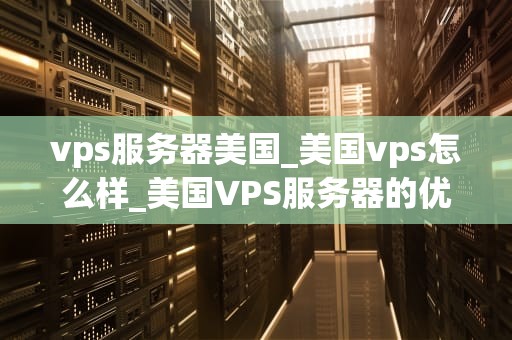 vps服务器美国_美国vps怎么样_美国VPS服务器的优势与选择