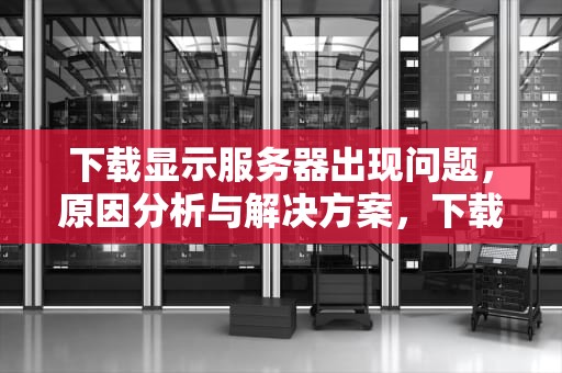 下载显示服务器出现问题，原因分析与解决方案，下载显示服务器出现问题怎么办