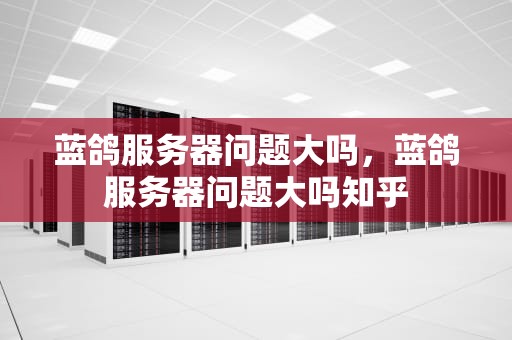 蓝鸽服务器问题大吗，蓝鸽服务器问题大吗知乎