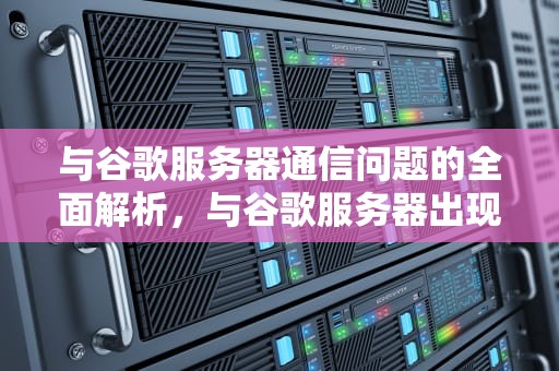 与谷歌服务器通信问题的全面解析，与谷歌服务器出现问题是什么意思