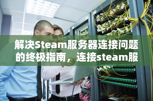 解决Steam服务器连接问题的终极指南，连接steam服务器出现问题怎么办