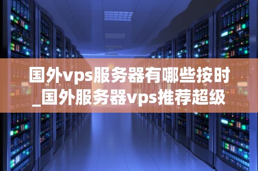 国外vps服务器有哪些按时_国外服务器vps推荐超级vps管理器_国外VPS服务器的全面解析