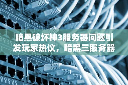 暗黑破坏神3服务器问题引发玩家热议，暗黑三服务器出问题了怎么办