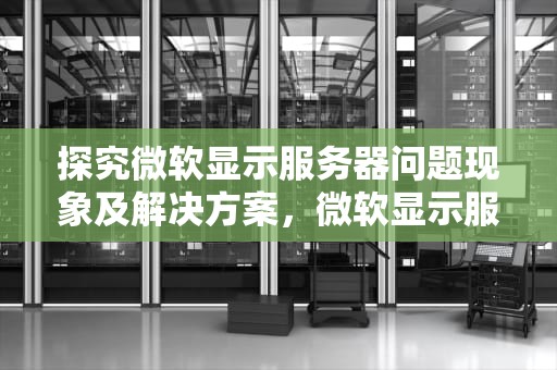 探究微软显示服务器问题现象及解决方案，微软显示服务器出现问题怎么办