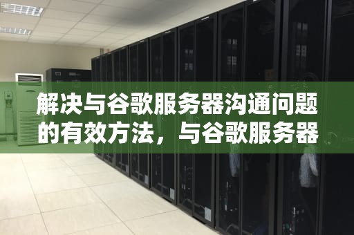 解决与谷歌服务器沟通问题的有效方法，与谷歌服务器沟通有问题怎么解决