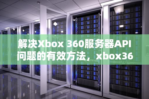 解决Xbox 360服务器API问题的有效方法，xbox360服务器停运
