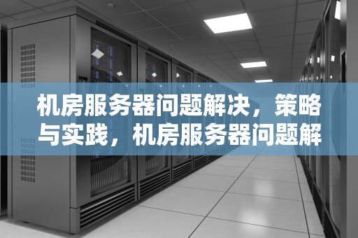 机房服务器问题解决，策略与实践，机房服务器问题解决方案
