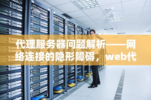 代理服务器问题解析——网络连接的隐形障碍，web代理服务器有问题怎么解决