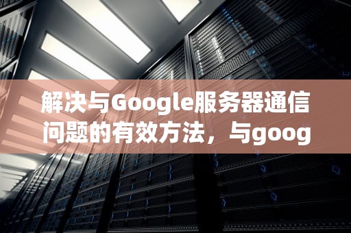 解决与Google服务器通信问题的有效方法，与google服务器通信存在问题怎么解决