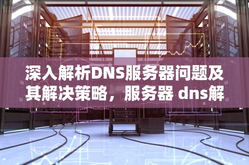 深入解析DNS服务器问题及其解决策略，服务器 dns解析失败 重启就好了 怎么处理