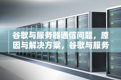 谷歌与服务器通信问题，原因与解决方案，谷歌与服务器通信有问题怎么解决