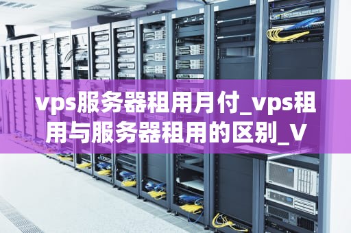 vps服务器租用月付_vps租用与服务器租用的区别_VPS服务器租用月付：您的完美选择