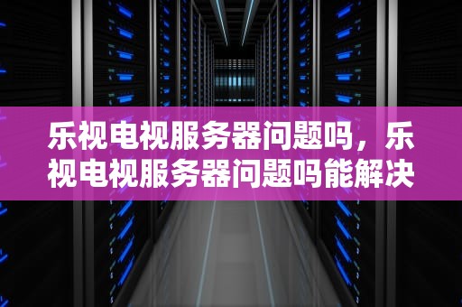 乐视电视服务器问题吗，乐视电视服务器问题吗能解决吗
