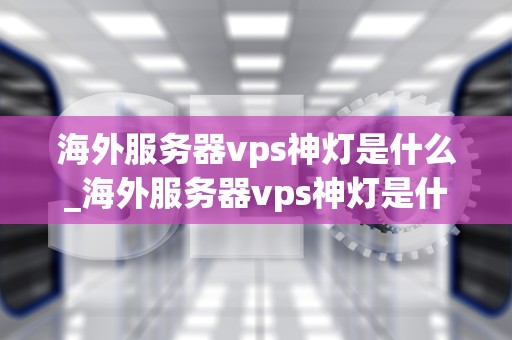 海外服务器vps神灯是什么_海外服务器vps神灯是什么意思啊_海外服务器VPS神灯：照亮您的网络世界