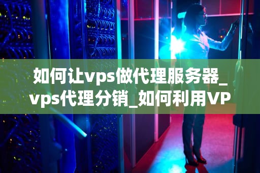 如何让vps做代理服务器_vps代理分销_如何利用VPS搭建高效稳定的代理服务器