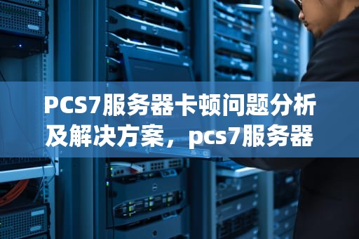 PCS7服务器卡顿问题分析及解决方案，pcs7服务器站项目连接不上