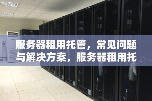 服务器租用托管，常见问题与解决方案，服务器租用托管有问题吗安全吗