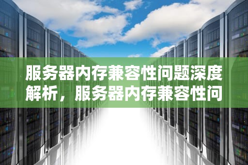 服务器内存兼容性问题深度解析，服务器内存兼容性问题怎么解决