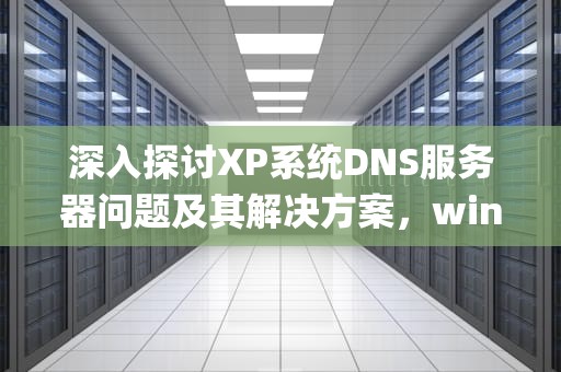 深入探讨XP系统DNS服务器问题及其解决方案，windows xp dns异常怎么修复