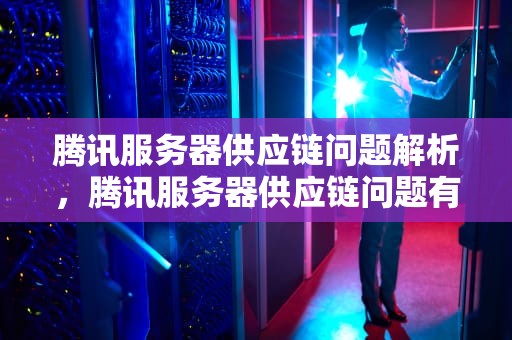 腾讯服务器供应链问题解析，腾讯服务器供应链问题有哪些