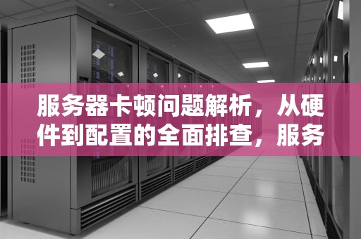 服务器卡顿问题解析，从硬件到配置的全面排查，服务器卡是哪里问题啊怎么解决