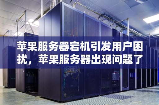 苹果服务器宕机引发用户困扰，苹果服务器出现问题了吗