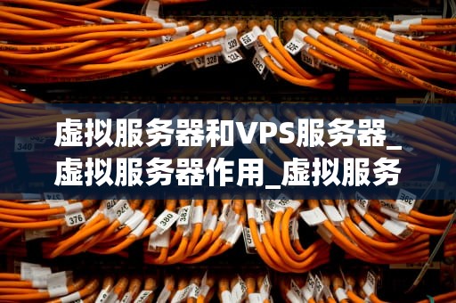 虚拟服务器和VPS服务器_虚拟服务器作用_虚拟服务器与VPS服务器的比较与选择