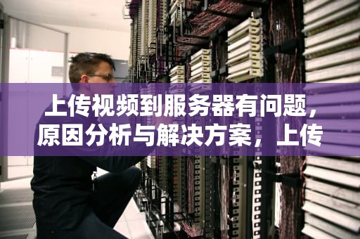 上传视频到服务器有问题，原因分析与解决方案，上传视频到服务器有问题怎么办