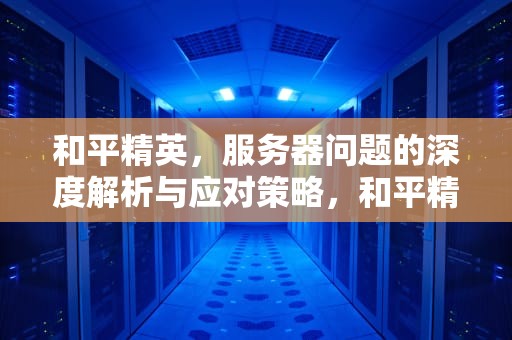 和平精英，服务器问题的深度解析与应对策略，和平精英谈服务器出问题了吗
