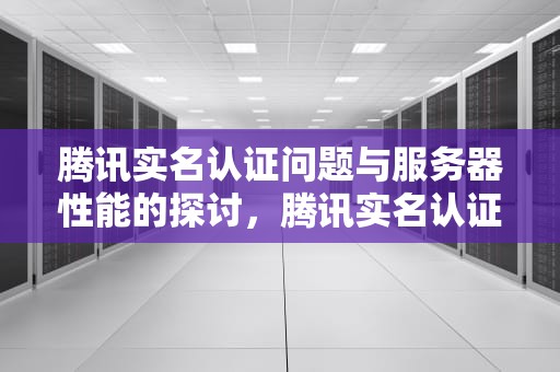 腾讯实名认证问题与服务器性能的探讨，腾讯实名认证问题服务器错误