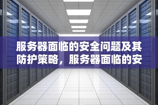 服务器面临的安全问题及其防护策略，服务器面临的安全问题有哪些