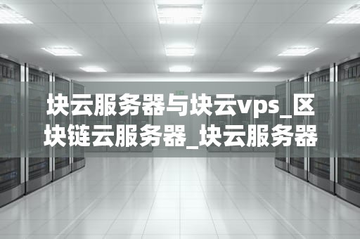 块云服务器与块云vps_区块链云服务器_块云服务器与块云VPS：深入理解两者的差异和优势