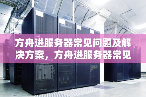 方舟进服务器常见问题及解决方案，方舟进服务器常见问题有哪些