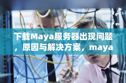 下载Maya服务器出现问题，原因与解决方案，maya最新服务器2021