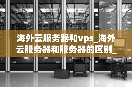 海外云服务器和vps_海外云服务器和服务器的区别_海外云服务器与VPS的深度比较