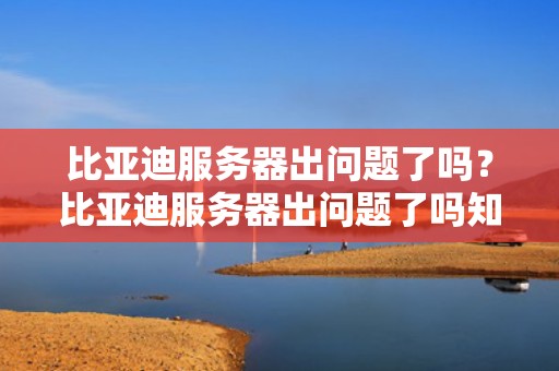 比亚迪服务器出问题了吗？比亚迪服务器出问题了吗知乎