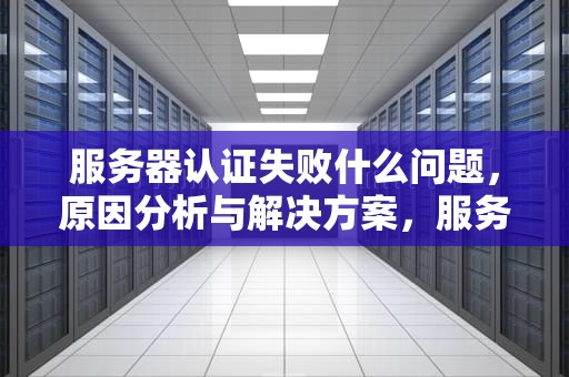 服务器认证失败什么问题，原因分析与解决方案，服务器认证失败什么问题啊