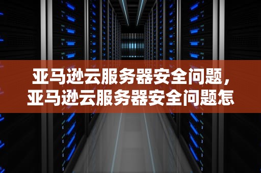 亚马逊云服务器安全问题，亚马逊云服务器安全问题怎么解决